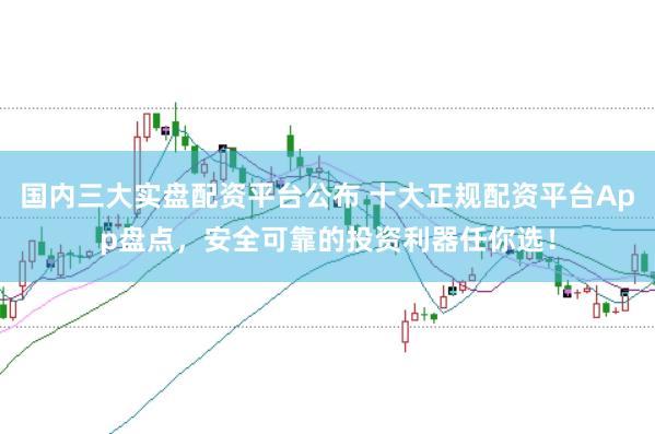 国内三大实盘配资平台公布 十大正规配资平台App盘点，安全可靠的投资利器任你选！