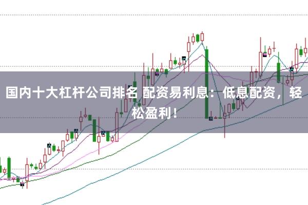 国内十大杠杆公司排名 配资易利息：低息配资，轻松盈利！