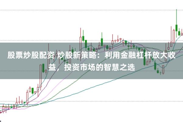 股票炒股配资 炒股新策略：利用金融杠杆放大收益，投资市场的智慧之选