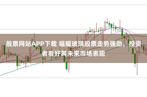股票网站APP下载 福耀玻璃股票走势强劲,投资者看好其未来市场表现