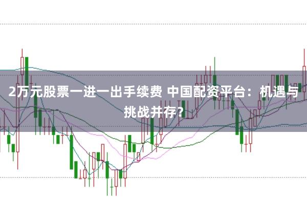 2万元股票一进一出手续费 中国配资平台：机遇与挑战并存？
