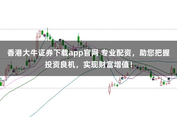 香港大牛证券下载app官网 专业配资，助您把握投资良机，实现财富增值！