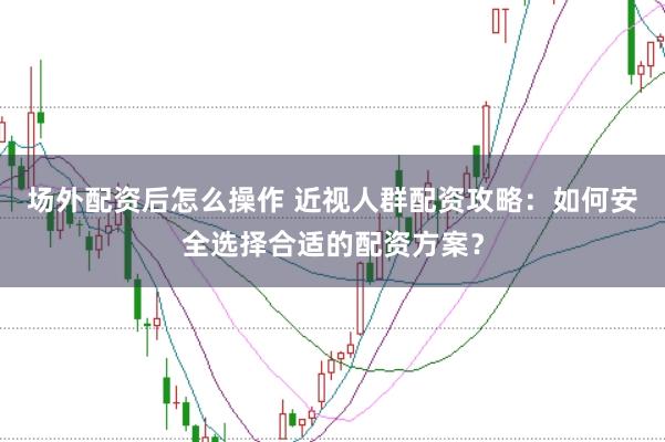 场外配资后怎么操作 近视人群配资攻略：如何安全选择合适的配资方案？