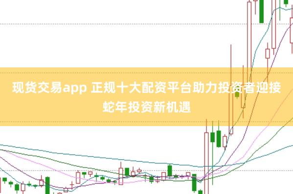 现货交易app 正规十大配资平台助力投资者迎接蛇年投资新机遇
