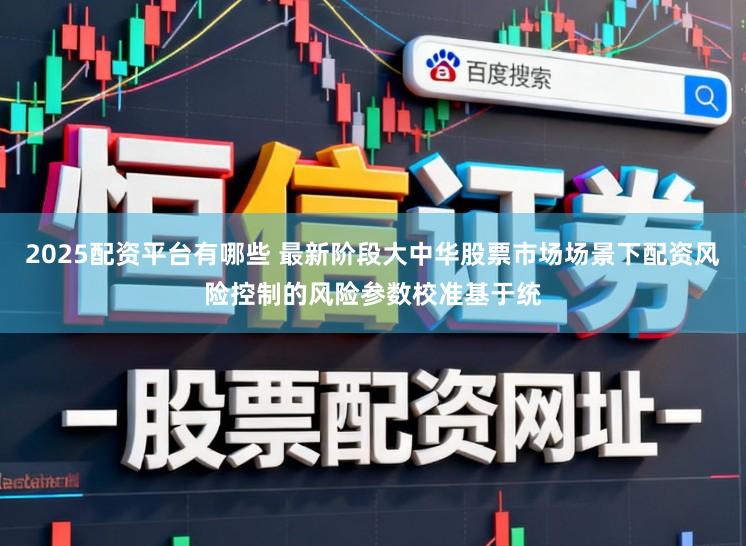 2025配资平台有哪些 最新阶段大中华股票市场场景下配资风险控制的风险参数校准基于统