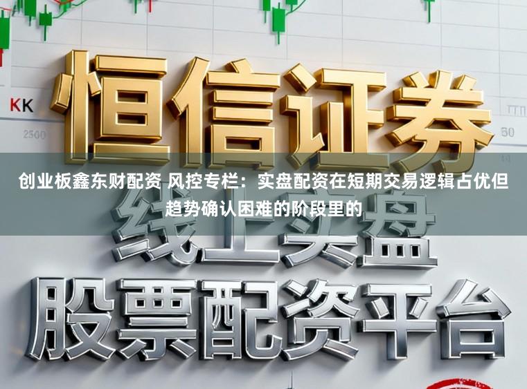 创业板鑫东财配资 风控专栏：实盘配资在短期交易逻辑占优但趋势确认困难的阶段里的