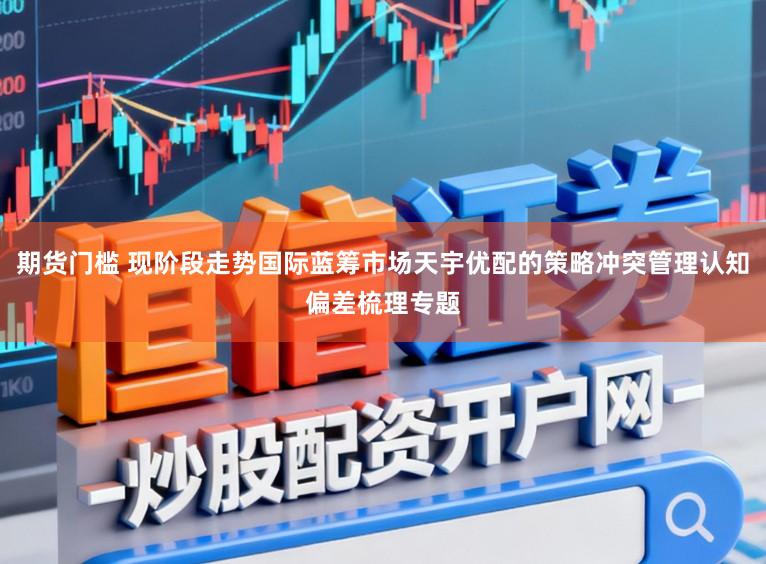 期货门槛 现阶段走势国际蓝筹市场天宇优配的策略冲突管理认知偏差梳理专题