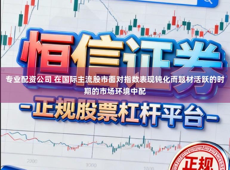 专业配资公司 在国际主流股市面对指数表现钝化而题材活跃的时期的市场环境中配