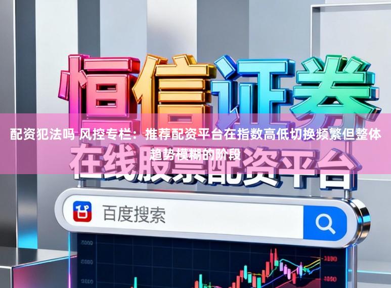 配资犯法吗 风控专栏：推荐配资平台在指数高低切换频繁但整体趋势模糊的阶段