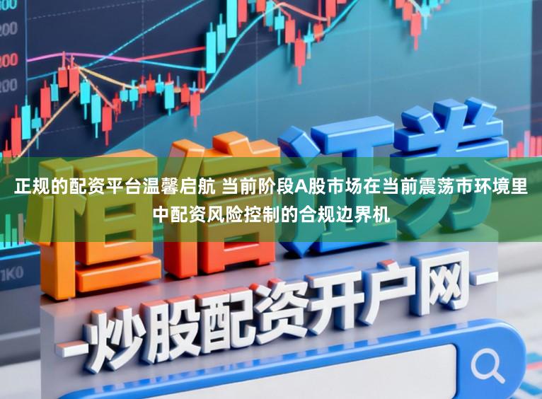 正规的配资平台温馨启航 当前阶段A股市场在当前震荡市环境里中配资风险控制的合规边界机