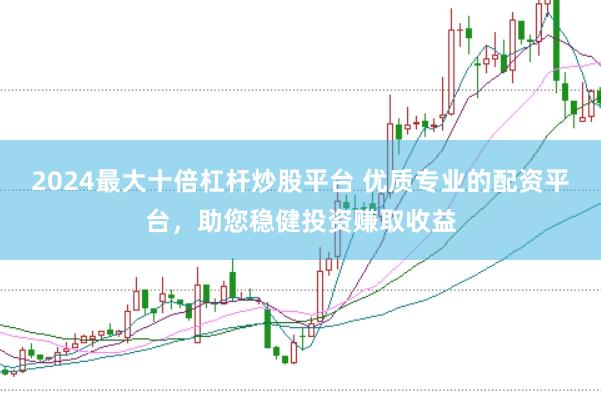 2024最大十倍杠杆炒股平台 优质专业的配资平台,助您稳健投资赚取收益