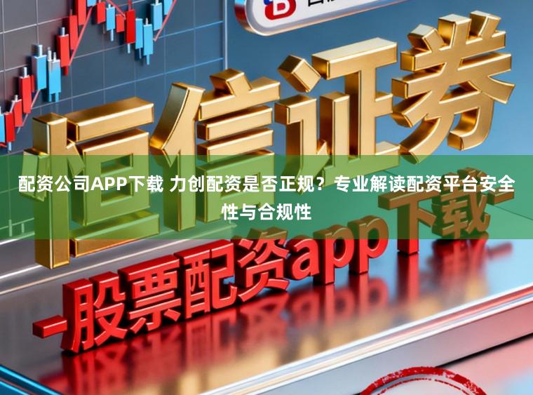配资公司APP下载 力创配资是否正规？专业解读配资平台安全性与合规性