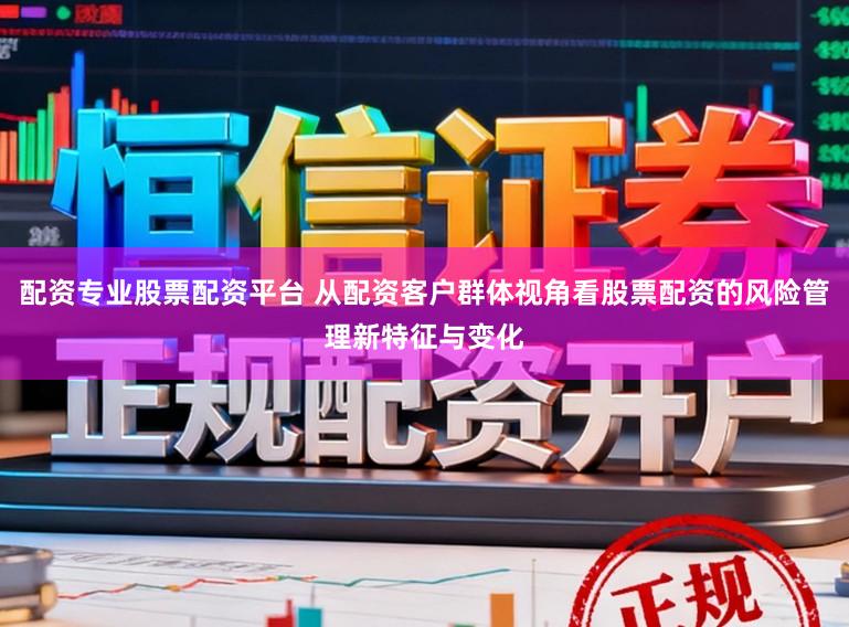 配资专业股票配资平台 从配资客户群体视角看股票配资的风险管理新特征与变化