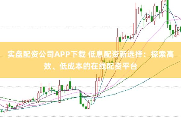 实盘配资公司APP下载 低息配资新选择：探索高效、低成本的在线配资平台